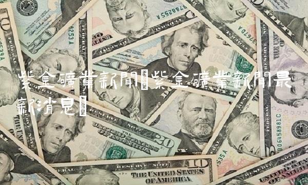 紫金矿业新闻(紫金矿业新闻最新消息)(1)