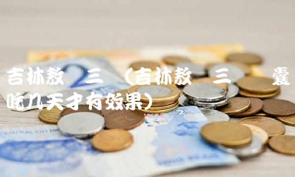 吉林敖东三宝(吉林敖东三宝胶囊吃几天才有效果)