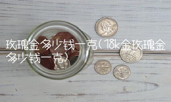 玫瑰金多少钱一克(18k金玫瑰金多少钱一克)