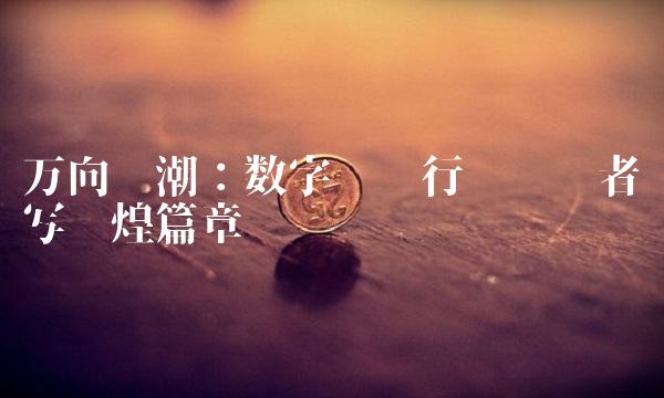 万向钱潮：数字货币行业领导者续写辉煌篇章