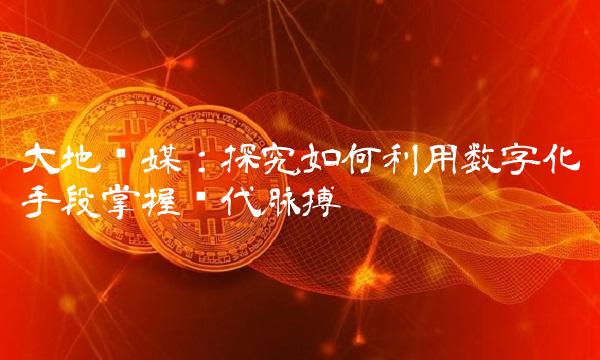 大地传媒：探究如何利用数字化手段掌握时代脉搏