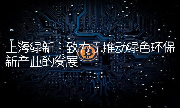 上海绿新：致力于推动绿色环保新产业的发展