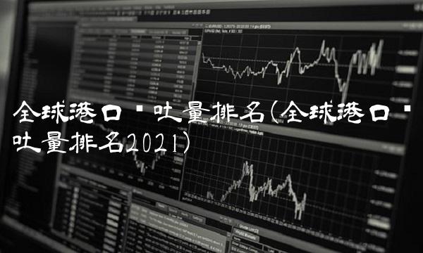 全球港口吞吐量排名(全球港口吞吐量排名2021)