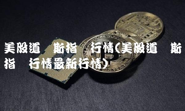美股道琼斯指数行情(美股道琼斯指数行情最新行情)