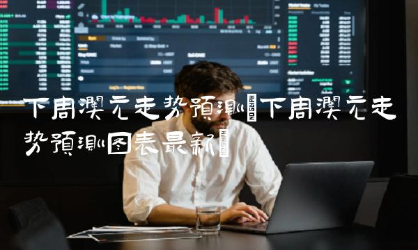 下周澳元走势预测(下周澳元走势预测图表最新)