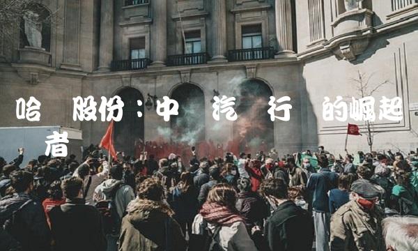 哈飞股份：中国汽车行业的崛起领导者