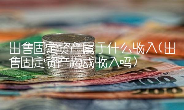 出售固定资产属于什么收入(出售固定资产构成收入吗)