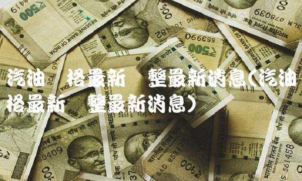 汽油价格最新调整最新消息(汽油价格最新调整最新消息)