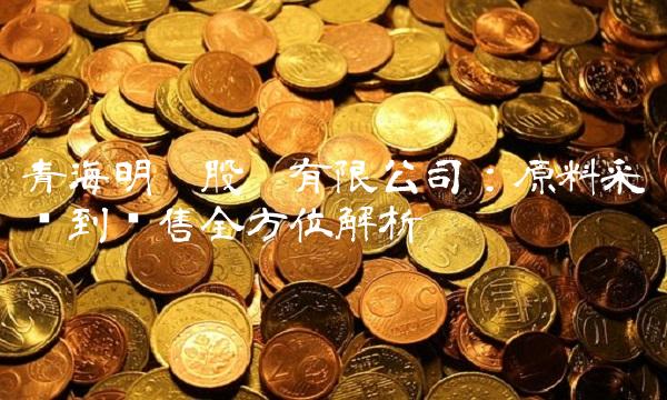 青海明胶股份有限公司：原料采购到销售全方位解析