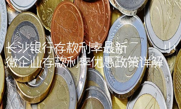 长沙银行存款利率最新 —— 小微企业存款利率优惠政策详解