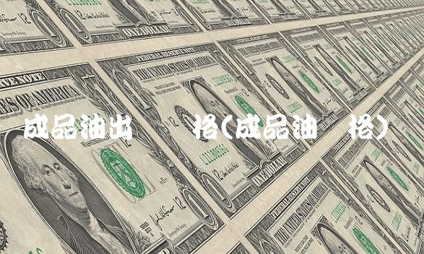 成品油出厂价格(成品油价格)
