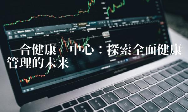 联合健康为中心：探索全面健康管理的未来