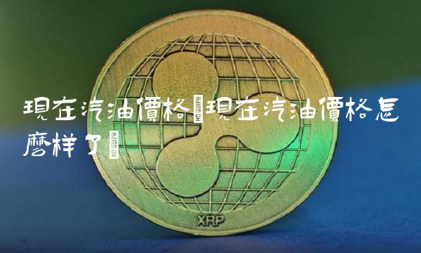 现在汽油价格(现在汽油价格怎么样了)