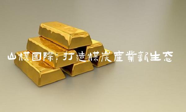 山煤国际：打造煤炭产业新生态