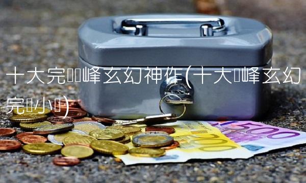 十大完结巅峰玄幻神作(十大巅峰玄幻完结小说)