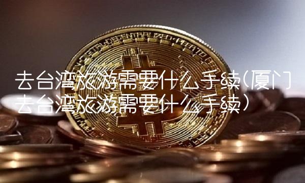 去台湾旅游需要什么手续(厦门去台湾旅游需要什么手续)