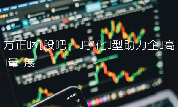 方正电机股吧，数字化转型助力企业高质量发展