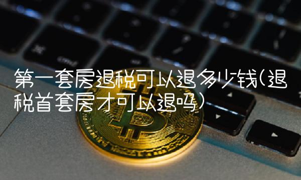 第一套房退税可以退多少钱(退税首套房才可以退吗)
