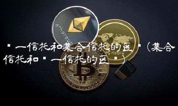 单一信托和集合信托的区别(集合信托和单一信托的区别)