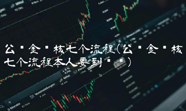 公积金审核七个流程(公积金审核七个流程本人要到场吗)