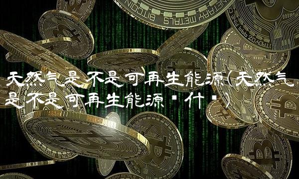 天然气是不是可再生能源(天然气是不是可再生能源为什么)