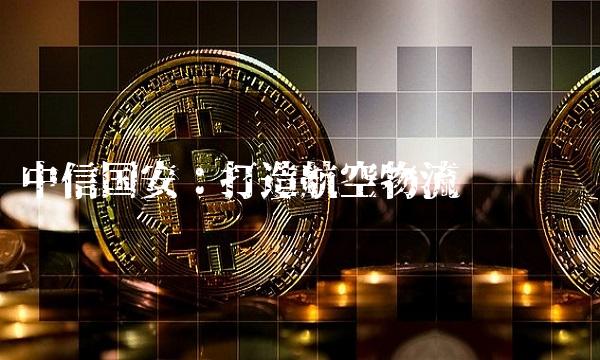 中信国安：打造航空物流龙头