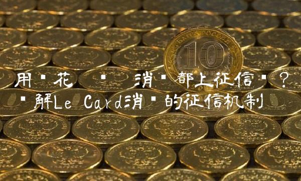 用乐花卡每笔消费都上征信吗？详解Le Card消费的征信机制