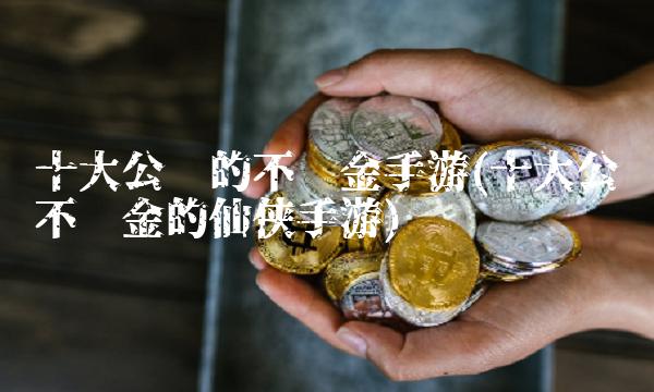 十大公认的不氪金手游(十大公认不氪金的仙侠手游)