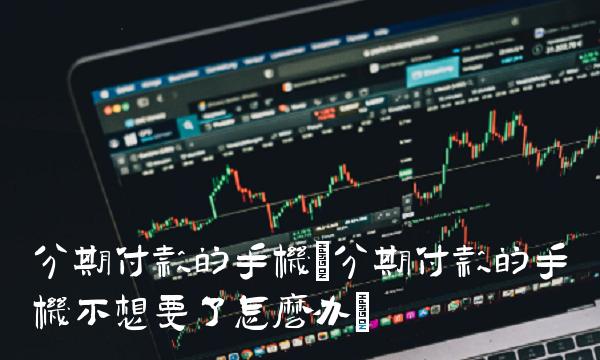 分期付款的手机(分期付款的手机不想要了怎么办)