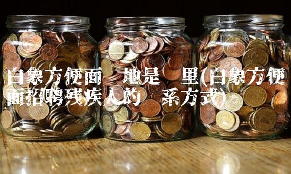 白象方便面产地是哪里(白象方便面招聘残疾人的联系方式)