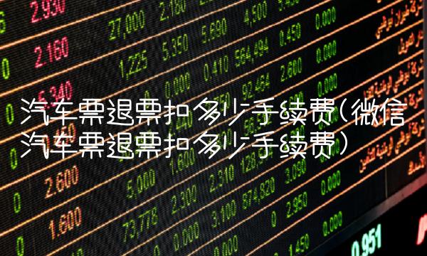 汽车票退票扣多少手续费(微信汽车票退票扣多少手续费)