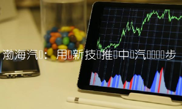 渤海汽车：用创新技术推动中国汽车产业进步