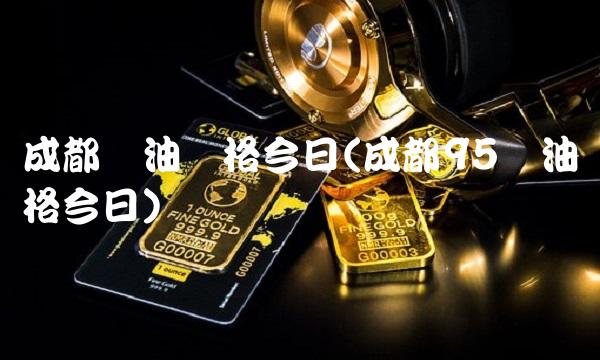 成都号油价格今日(成都95号油价格今日)
