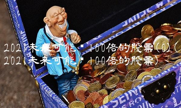 2021未来可能涨100倍的股票(0)(2021未来可能涨100倍的股票)