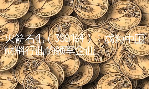 火箭石化（300164）：成为中国材料行业的领军企业