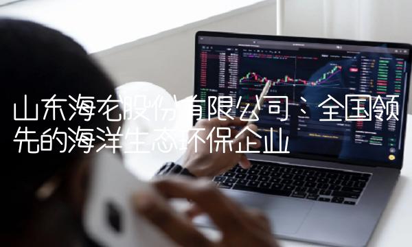 山东海龙股份有限公司：全国领先的海洋生态环保企业
