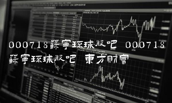 000718苏宁环球股吧 000718苏宁环球股吧 东方财富