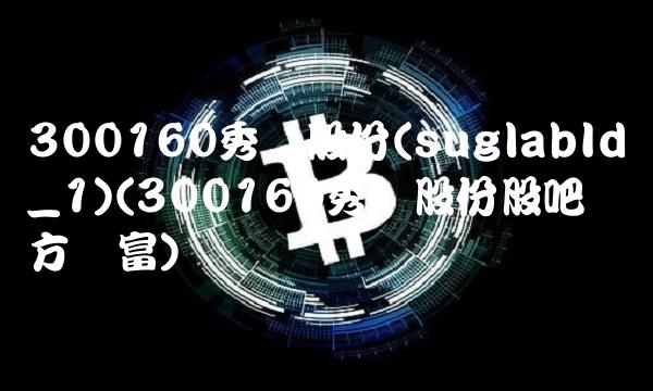 300160秀强股份(suglabId_1)(300160秀强股份股吧东方财富)