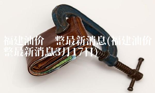福建油价调整最新消息(福建油价调整最新消息3月17日)