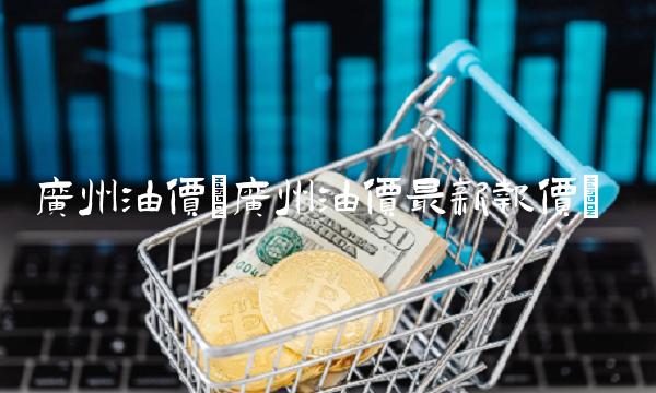 广州油价(广州油价最新报价)