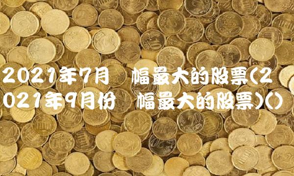 2021年7月涨幅最大的股票(2021年9月份涨幅最大的股票)()
