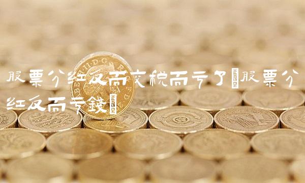 股票分红反而交税而亏了(股票分红反而亏钱)