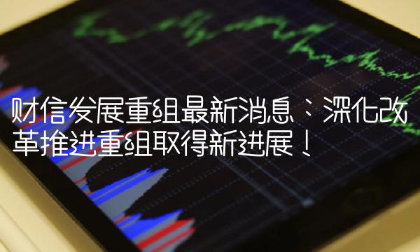 财信发展重组最新消息：深化改革推进重组取得新进展！