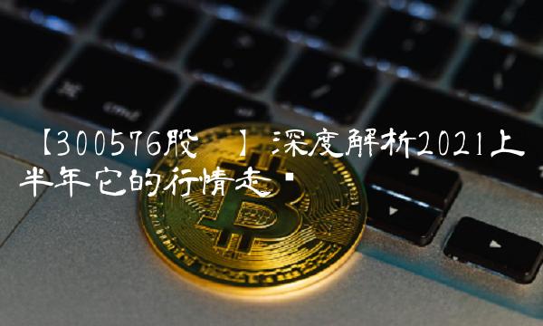 【300576股吧】深度解析2021上半年它的行情走势