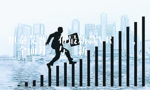 恒泰艾普发布最新款VR设备，实现全面升级与创新