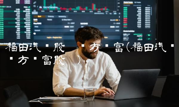 福田汽车股吧东方财富(福田汽车东方财富股吧)