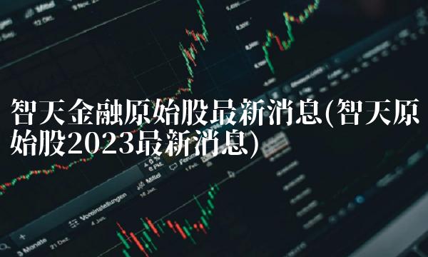 智天金融原始股最新消息(智天原始股2023最新消息)