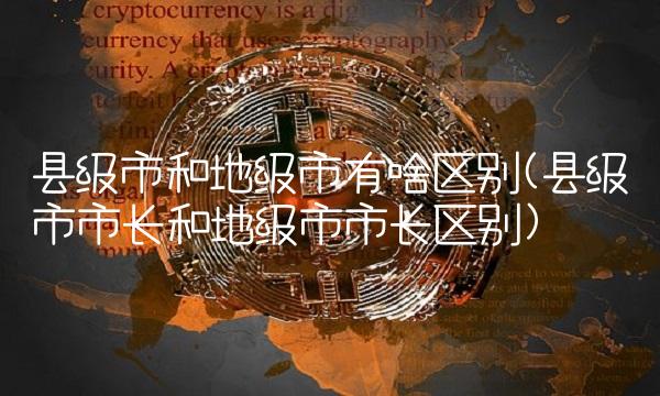 县级市和地级市有啥区别(县级市市长和地级市市长区别)