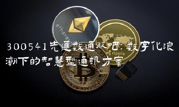 300541先进数通股吧：数字化浪潮下的智慧型通讯方案