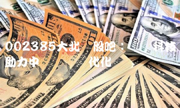 002385大北农股吧：农业科技助力中国农业现代化